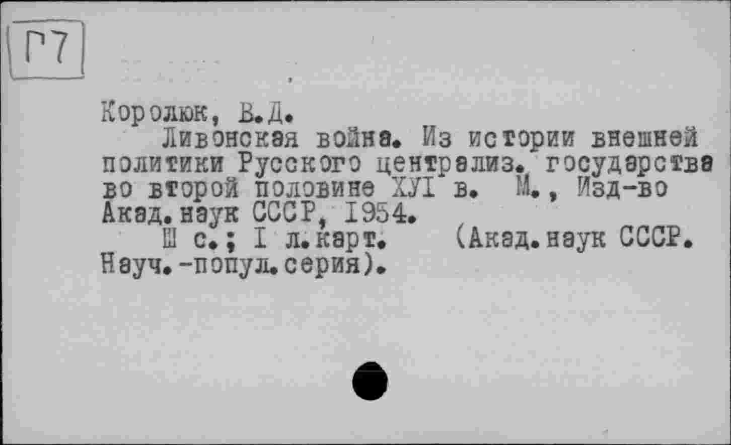 ﻿Королюк, В.Д.
Ливонская война. Из истории внешней политики Русского централиз. государства во второй половине ХУІ в. М., Изд-во Акад, наук СССР, 1954.
EI с. ; I л.карт.	(Акад, наук СССР.
Науч, -попу л. серия).